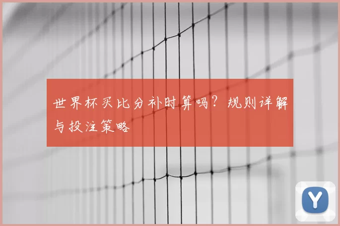 世界杯买比分补时算吗？规则详解与投注策略