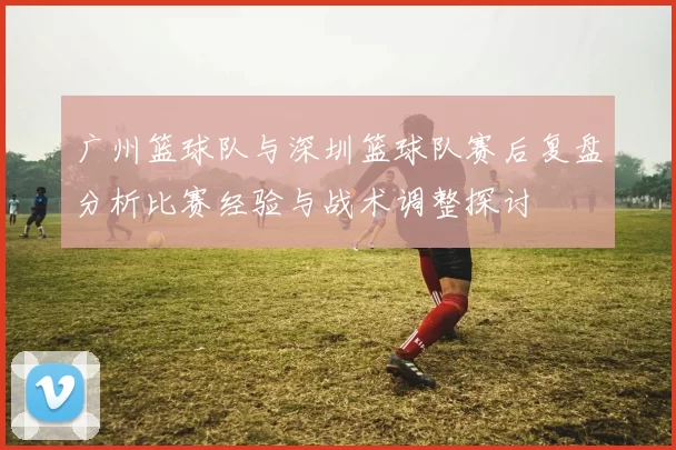 广州篮球队与深圳篮球队赛后复盘分析比赛经验与战术调整探讨