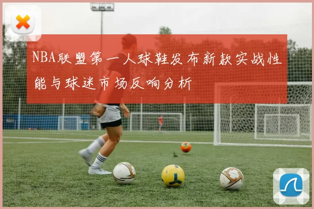 NBA联盟第一人球鞋发布新款实战性能与球迷市场反响分析