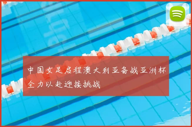 中国女足启程澳大利亚备战亚洲杯全力以赴迎接挑战