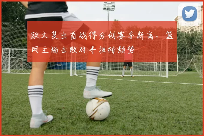 欧文复出首战得分创赛季新高，篮网主场击败对手扭转颓势