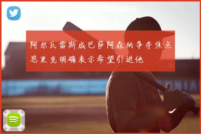 阿尔瓦雷斯成巴萨阿森纳争夺焦点恩里克明确表示希望引进他