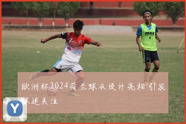 欧洲杯2024荷兰球衣设计亮相 引发球迷关注
