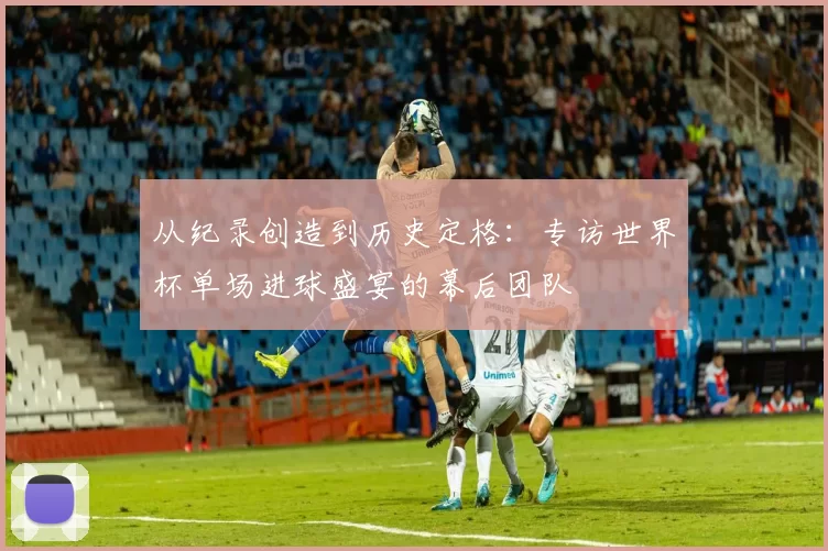 从纪录创造到历史定格：专访世界杯单场进球盛宴的幕后团队