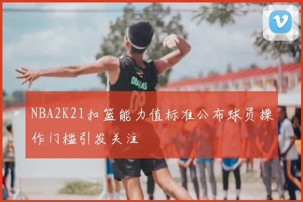 NBA2K21扣篮能力值标准公布球员操作门槛引发关注