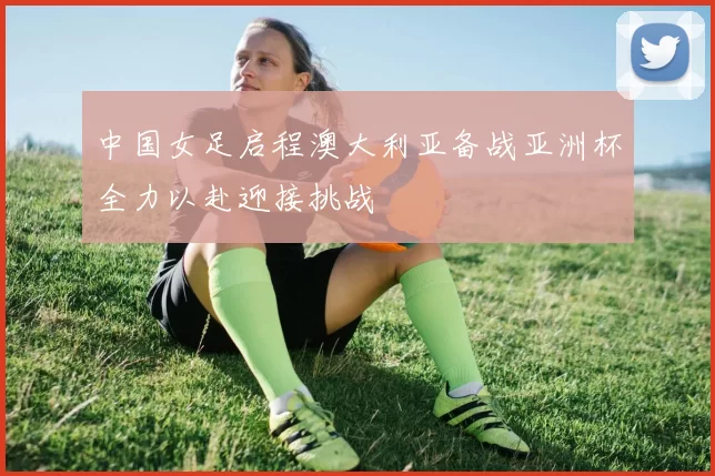 中国女足启程澳大利亚备战亚洲杯全力以赴迎接挑战