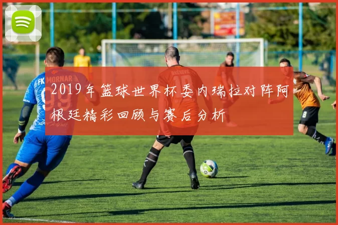 2019年篮球世界杯委内瑞拉对阵阿根廷精彩回顾与赛后分析