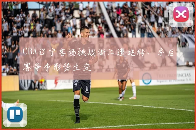 CBA辽宁客场挑战浙江遭逆转，季后赛争夺形势生变