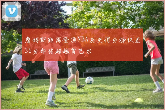 詹姆斯距离登顶NBA历史得分榜仅差36分即将超越贾巴尔