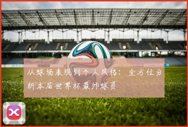 从球场表现到个人风格:全方位分析本届世界杯最帅球员