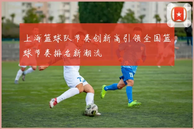 上海篮球队节奏创新高引领全国篮球节奏排名新潮流