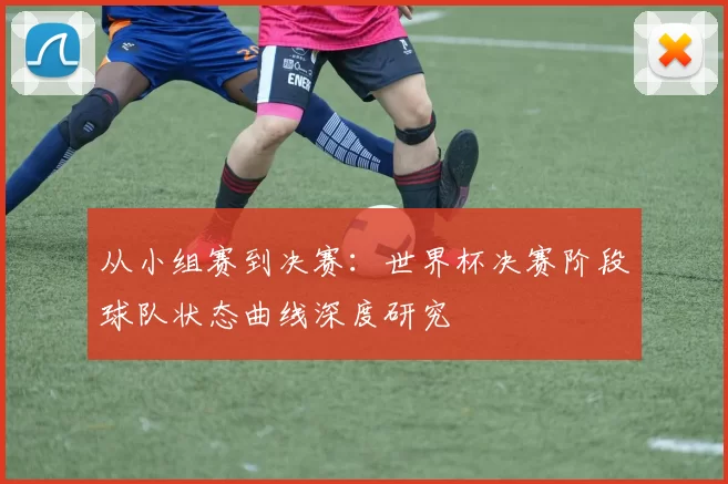 从小组赛到决赛：世界杯决赛阶段球队状态曲线深度研究