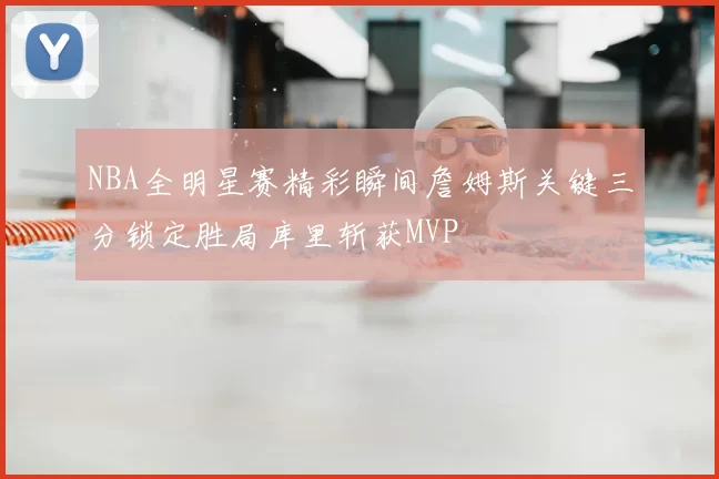 NBA全明星赛精彩瞬间詹姆斯关键三分锁定胜局库里斩获MVP