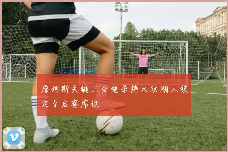 詹姆斯关键三分绝杀热火助湖人锁定季后赛席位