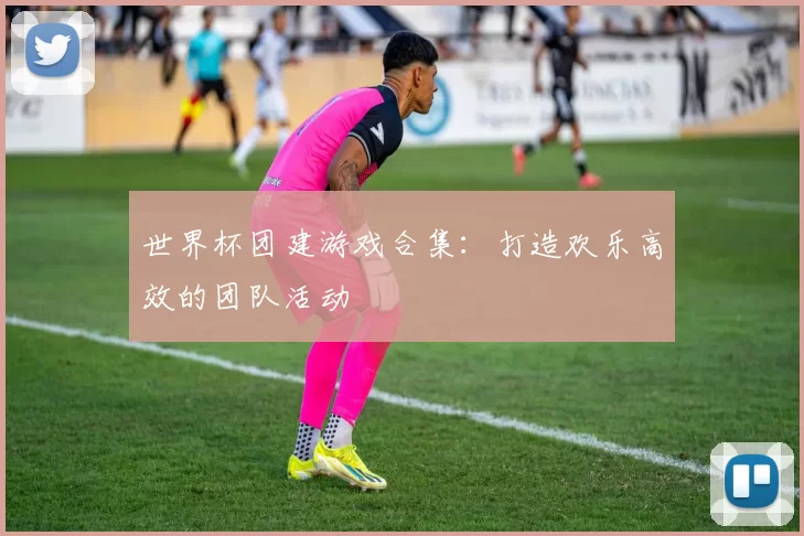 世界杯团建游戏合集:打造欢乐高效的团队活动