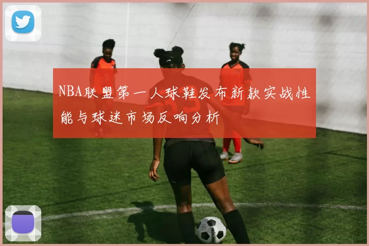 NBA联盟第一人球鞋发布新款实战性能与球迷市场反响分析
