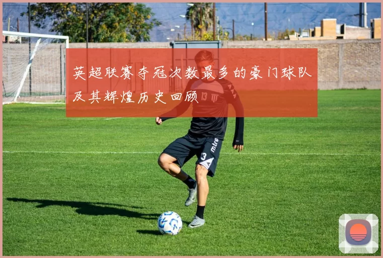 英超联赛夺冠次数最多的豪门球队及其辉煌历史回顾