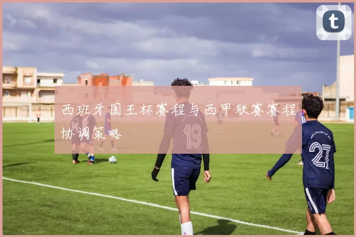 西班牙国王杯赛程与西甲联赛赛程协调策略