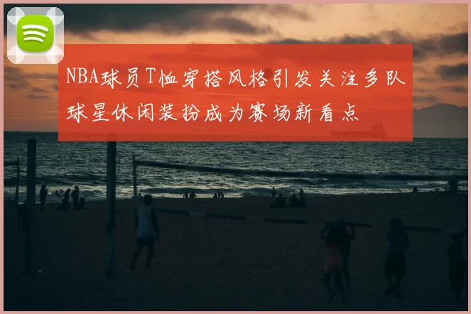 NBA球员T恤穿搭风格引发关注多队球星休闲装扮成为赛场新看点