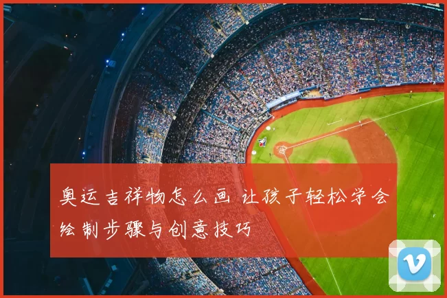 奥运吉祥物怎么画 让孩子轻松学会绘制步骤与创意技巧