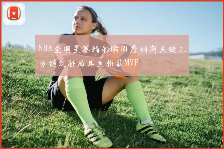 NBA全明星赛精彩瞬间詹姆斯关键三分锁定胜局库里斩获MVP