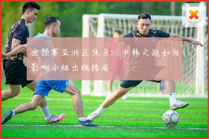 世预赛亚洲区焦点:中韩之战如何影响小组出线格局