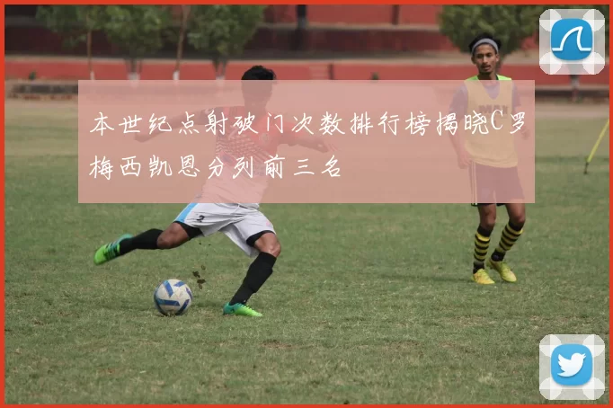 本世纪点射破门次数排行榜揭晓C罗梅西凯恩分列前三名