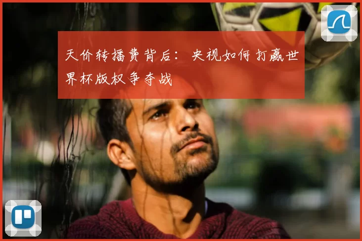 天价转播费背后:央视如何打赢世界杯版权争夺战