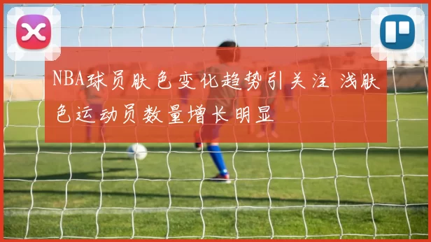 NBA球员肤色变化趋势引关注 浅肤色运动员数量增长明显