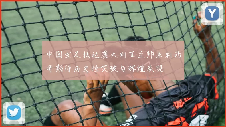 中国女足抵达澳大利亚主帅米利西奇期待历史性突破与辉煌表现