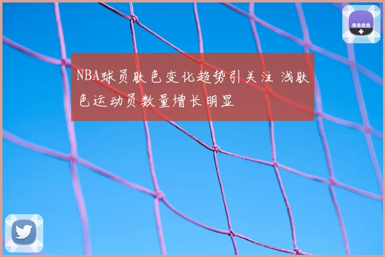 NBA球员肤色变化趋势引关注 浅肤色运动员数量增长明显