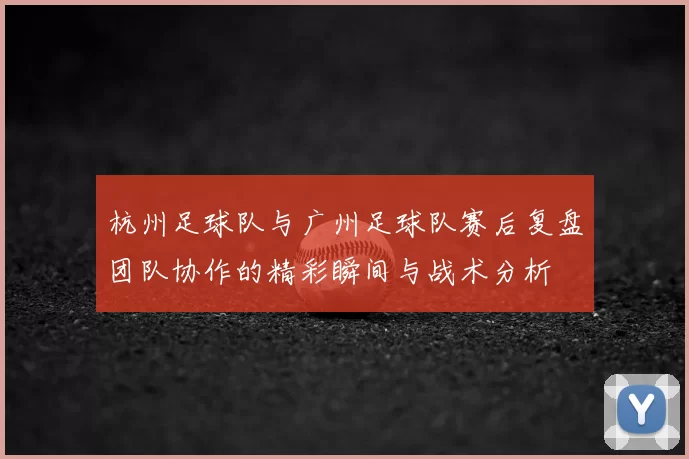 杭州足球队与广州足球队赛后复盘团队协作的精彩瞬间与战术分析