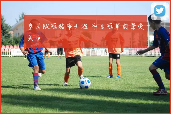 皇马欧冠赔率升温 冲击冠军前景受关注