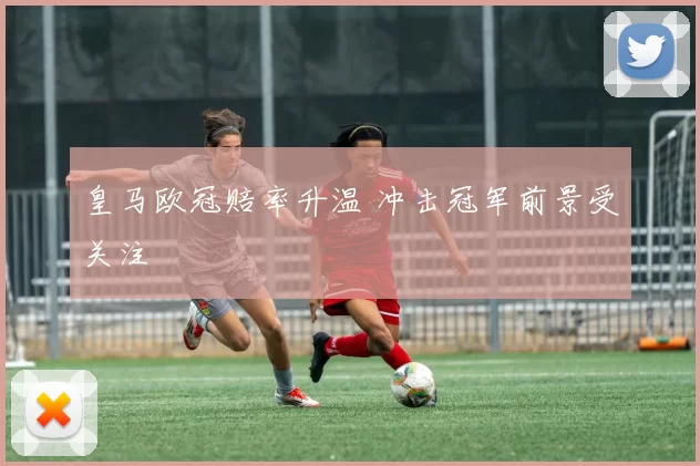 皇马欧冠赔率升温 冲击冠军前景受关注