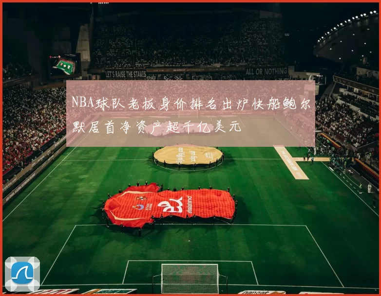 NBA球队老板身价排名出炉快船鲍尔默居首净资产超千亿美元