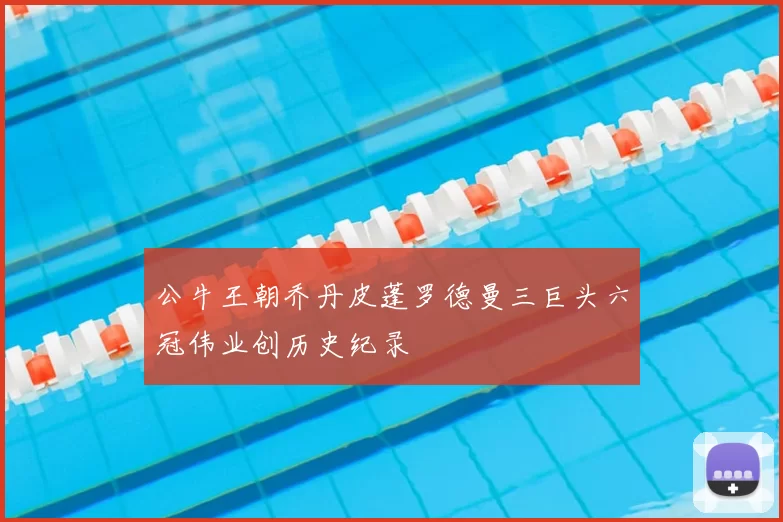 公牛王朝乔丹皮蓬罗德曼三巨头六冠伟业创历史纪录