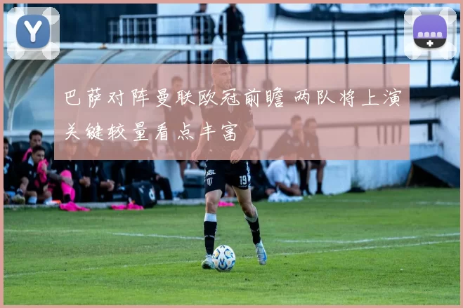 巴萨对阵曼联欧冠前瞻 两队将上演关键较量看点丰富
