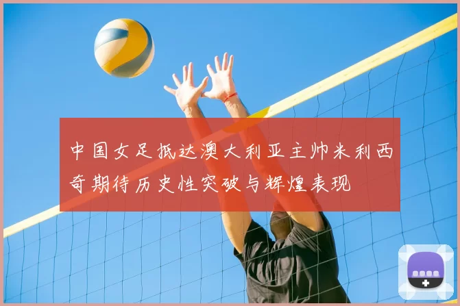 中国女足抵达澳大利亚主帅米利西奇期待历史性突破与辉煌表现
