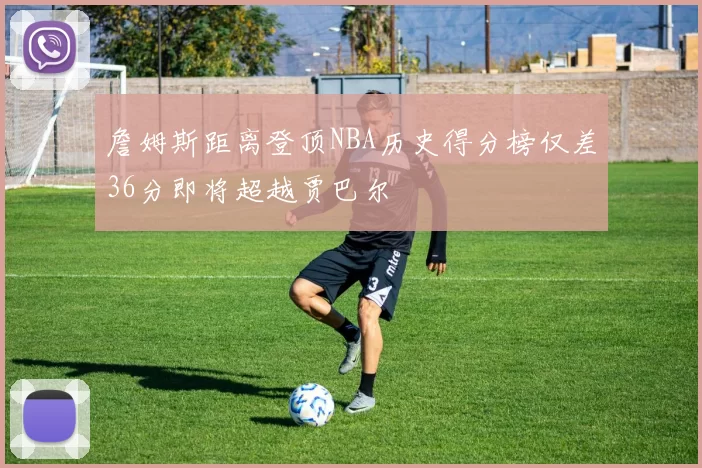 詹姆斯距离登顶NBA历史得分榜仅差36分即将超越贾巴尔