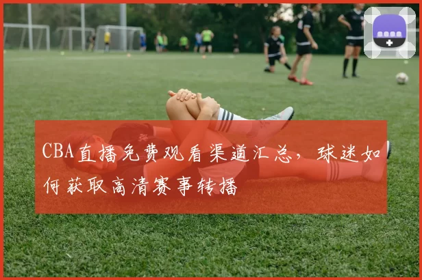 CBA直播免费观看渠道汇总，球迷如何获取高清赛事转播