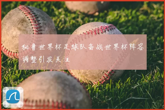 秘鲁世界杯足球队备战世界杯阵容调整引发关注