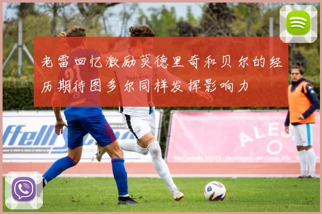 老雷回忆激励莫德里奇和贝尔的经历期待图多尔同样发挥影响力