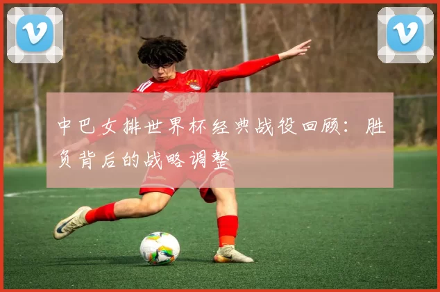 中巴女排世界杯经典战役回顾:胜负背后的战略调整