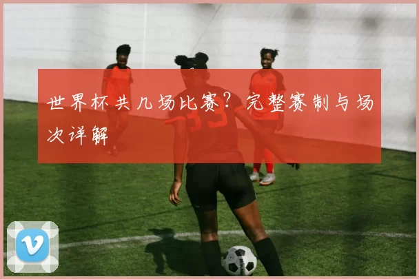 世界杯共几场比赛?完整赛制与场次详解