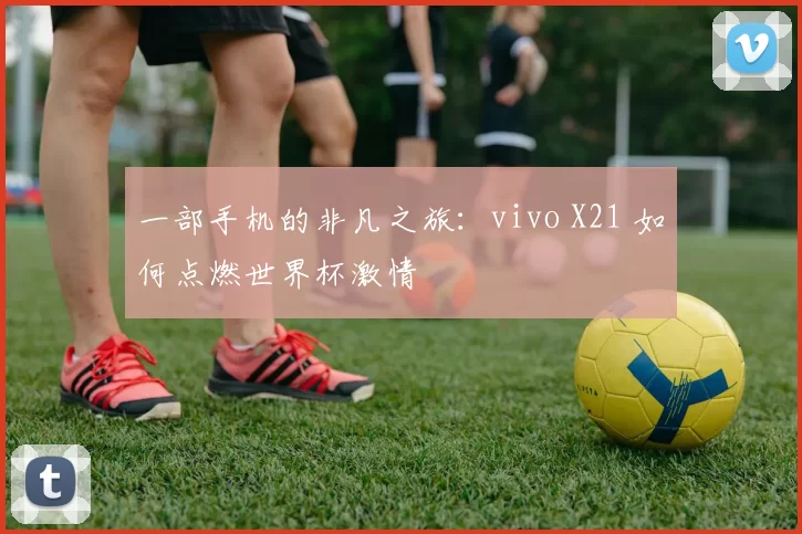 一部手机的非凡之旅：vivo X21 如何点燃世界杯激情