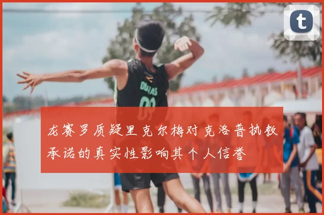 龙赛罗质疑里克尔梅对克洛普执教承诺的真实性影响其个人信誉