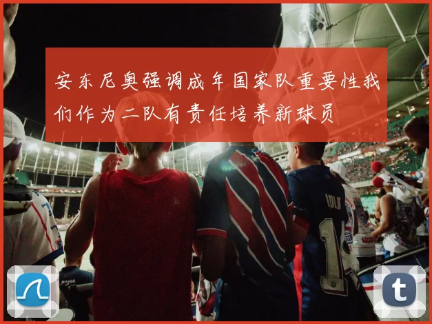 安东尼奥强调成年国家队重要性我们作为二队有责任培养新球员
