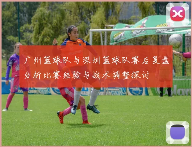 广州篮球队与深圳篮球队赛后复盘分析比赛经验与战术调整探讨