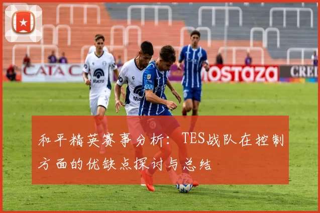 和平精英赛事分析：TES战队在控制方面的优缺点探讨与总结