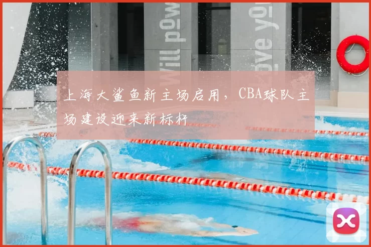 上海大鲨鱼新主场启用，CBA球队主场建设迎来新标杆